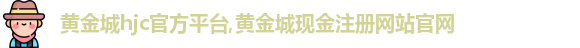 黄金城hjc官方平台,黄金城现金注册网站官网